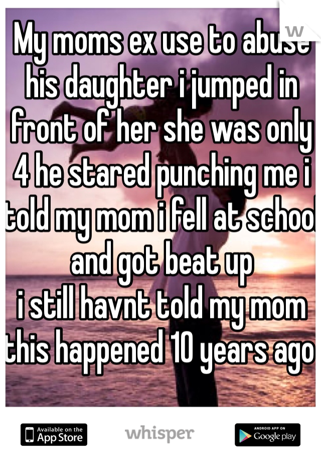 My moms ex use to abuse his daughter i jumped in front of her she was only 4 he stared punching me i told my mom i fell at school and got beat up 
i still havnt told my mom this happened 10 years ago 