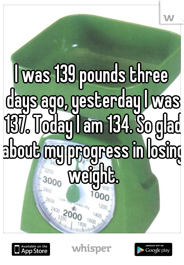 I was 139 pounds three days ago, yesterday I was 137. Today I am 134. So glad about my progress in losing weight.