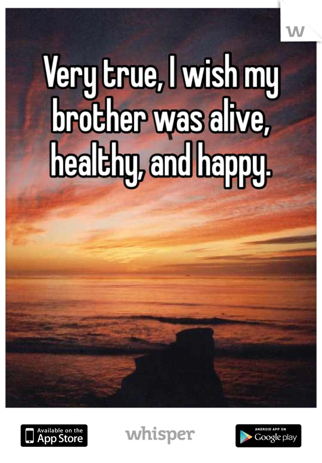 Very true, I wish my brother was alive, healthy, and happy.