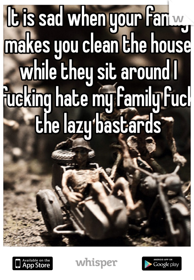 It is sad when your family makes you clean the house while they sit around I fucking hate my family fuck the lazy bastards