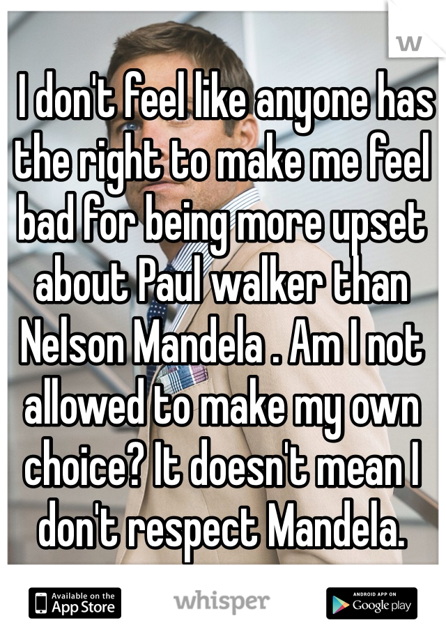  I don't feel like anyone has the right to make me feel bad for being more upset about Paul walker than Nelson Mandela . Am I not allowed to make my own choice? It doesn't mean I don't respect Mandela. 