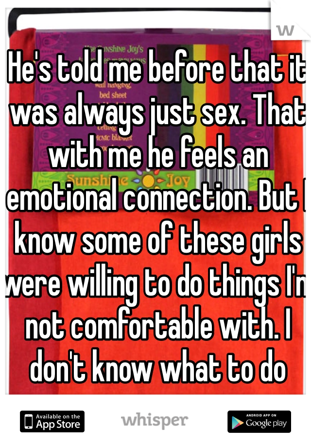 He's told me before that it was always just sex. That with me he feels an emotional connection. But I know some of these girls were willing to do things I'm not comfortable with. I don't know what to do