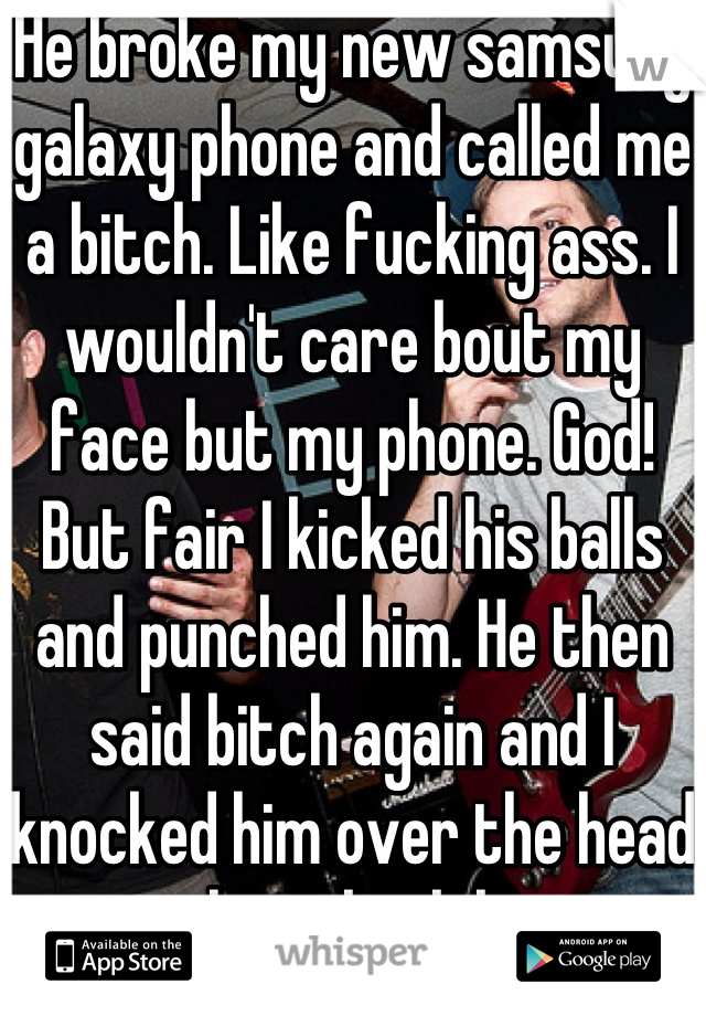 He broke my new samsung galaxy phone and called me a bitch. Like fucking ass. I wouldn't care bout my face but my phone. God! But fair I kicked his balls and punched him. He then said bitch again and I knocked him over the head with my book bag. 