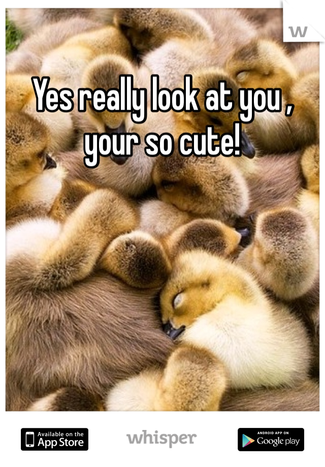 Yes really look at you , your so cute! 
