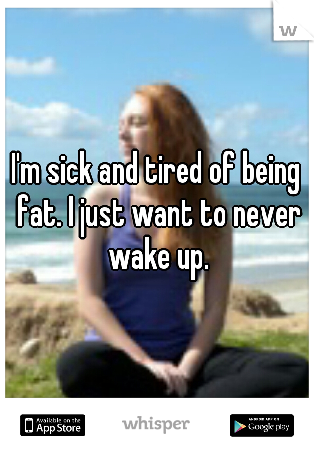 I'm sick and tired of being fat. I just want to never wake up.