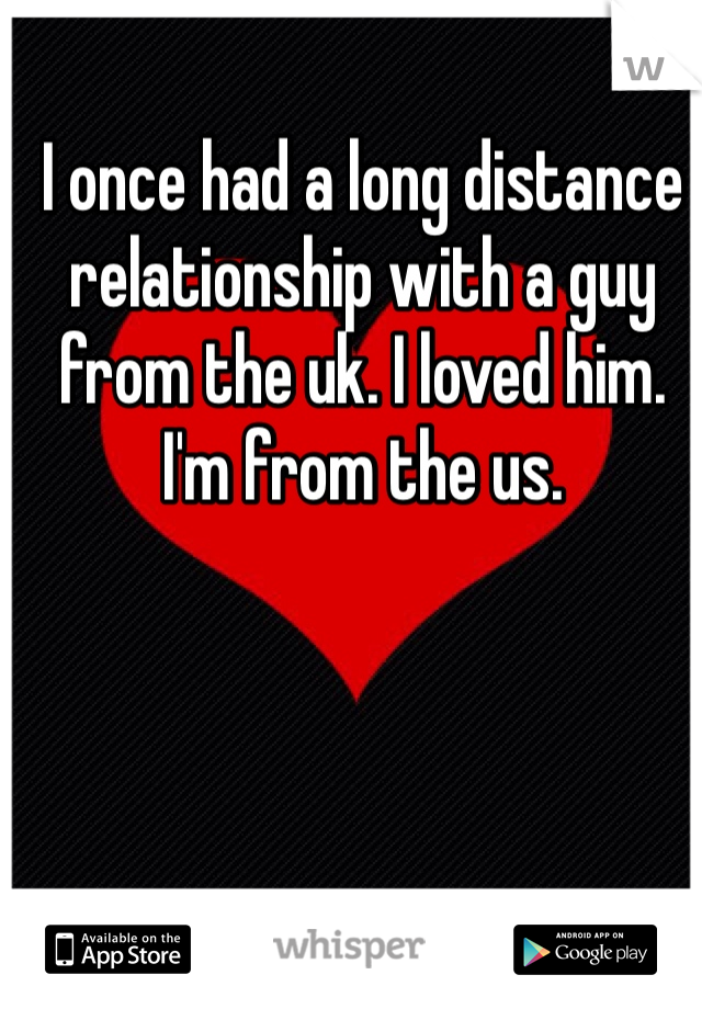 I once had a long distance relationship with a guy from the uk. I loved him. I'm from the us.