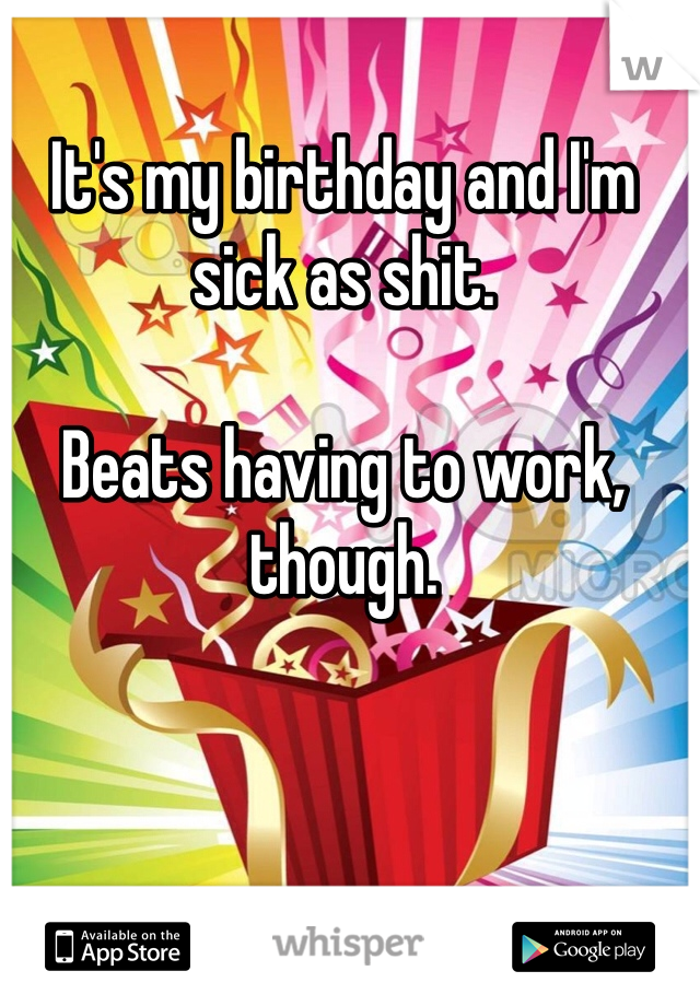 It's my birthday and I'm sick as shit.

Beats having to work, though.