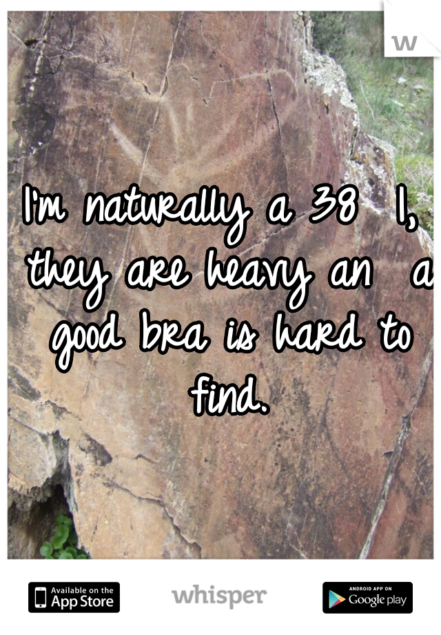 I'm naturally a 38  I, they are heavy an  a good bra is hard to find.