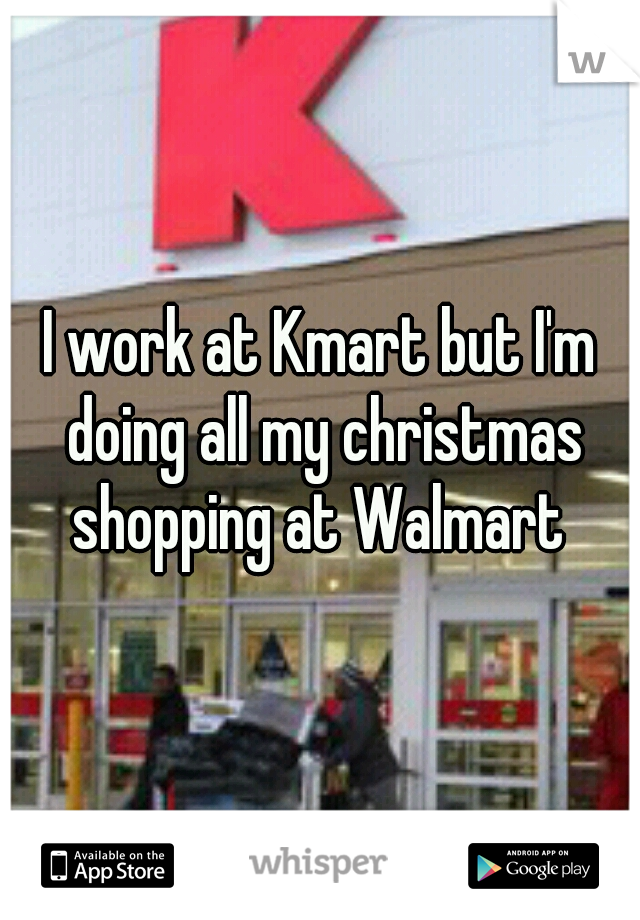 I work at Kmart but I'm doing all my christmas shopping at Walmart 