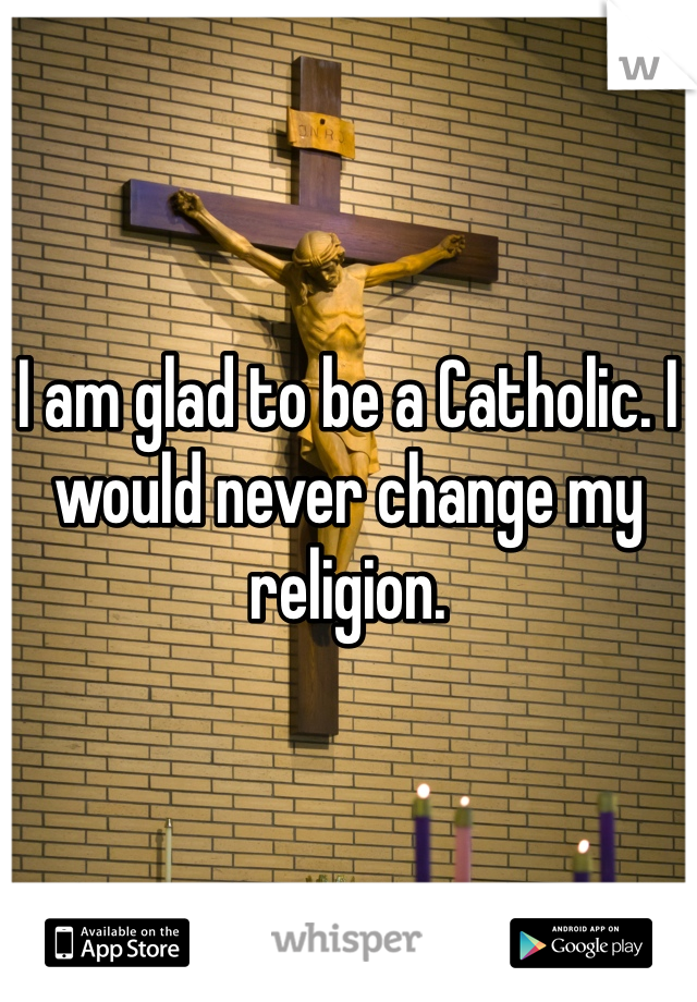 I am glad to be a Catholic. I would never change my religion. 