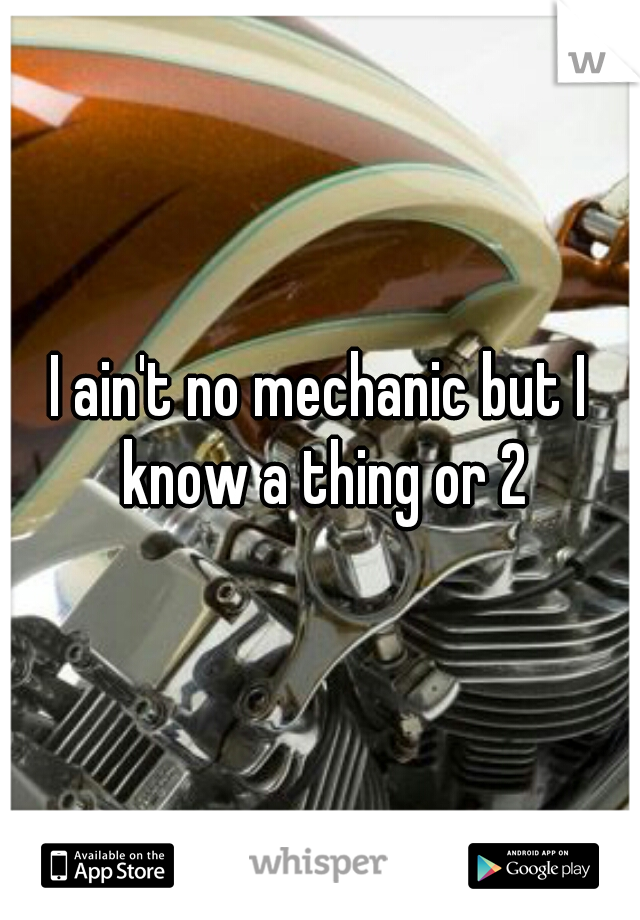 I ain't no mechanic but I know a thing or 2