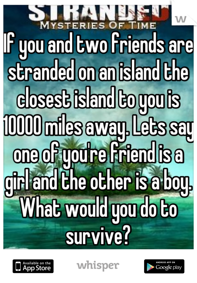 If you and two friends are stranded on an island the closest island to you is 10000 miles away. Lets say one of you're friend is a girl and the other is a boy. What would you do to survive?
