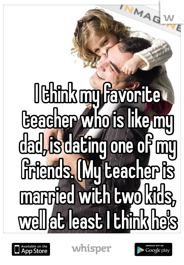 I think my favorite teacher who is like my dad, is dating one of my friends. (My teacher is married with two kids, well at least I think he's married)