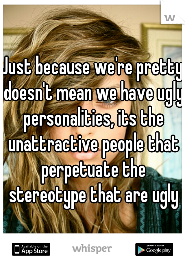 Just because we're pretty doesn't mean we have ugly personalities, its the unattractive people that perpetuate the stereotype that are ugly