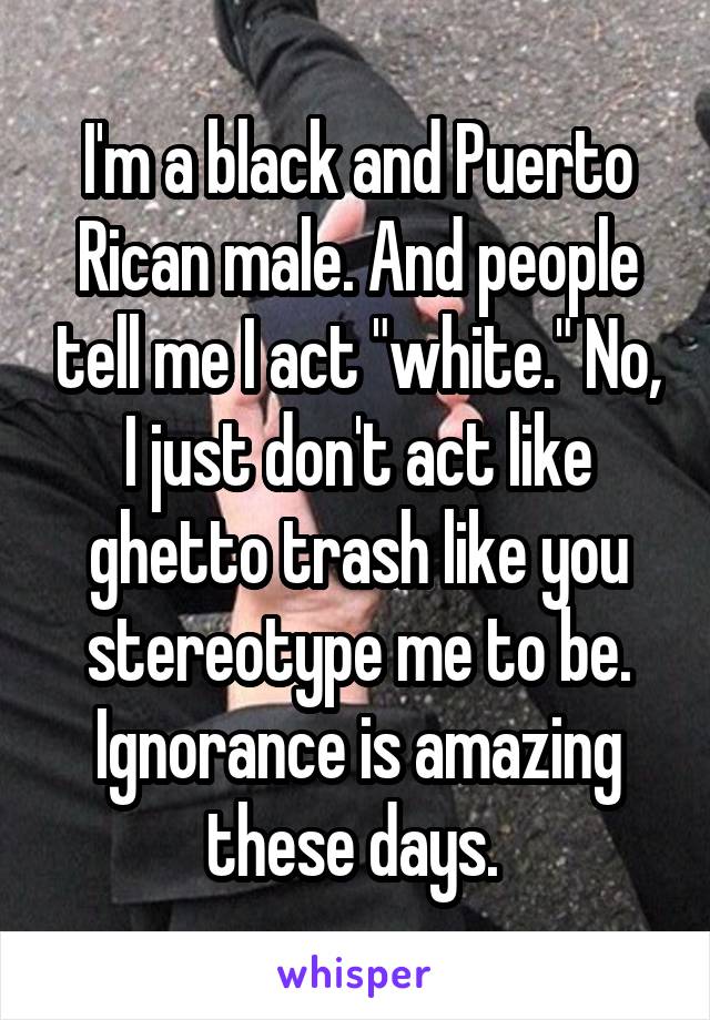 I'm a black and Puerto Rican male. And people tell me I act "white." No, I just don't act like ghetto trash like you stereotype me to be. Ignorance is amazing these days. 