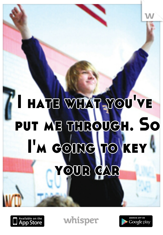 I hate what you've put me through. So I'm going to key your car