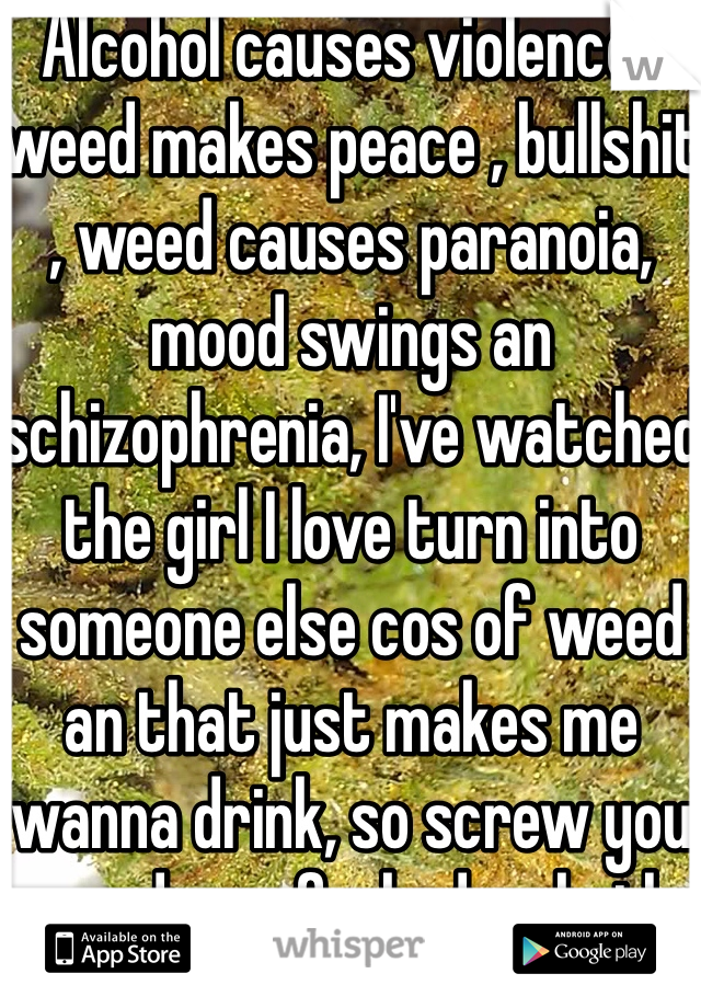 Alcohol causes violence , weed makes peace , bullshit , weed causes paranoia, mood swings an schizophrenia, I've watched the girl I love turn into someone else cos of weed an that just makes me wanna drink, so screw you weed, you fucked us both up 