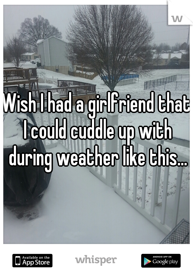 Wish I had a girlfriend that I could cuddle up with during weather like this...