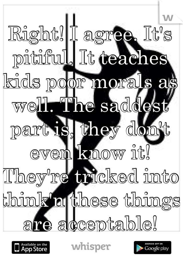 Right! I agree. It's pitiful. It teaches kids poor morals as well. The saddest part is, they don't even know it! They're tricked into think'n these things are acceptable!