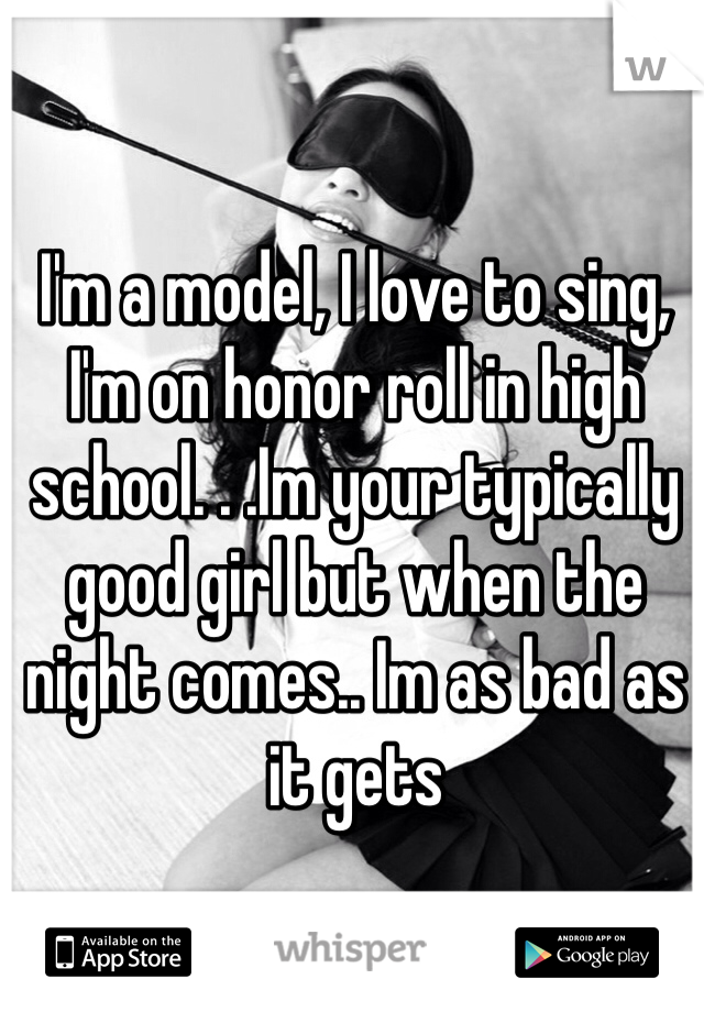 I'm a model, I love to sing, I'm on honor roll in high school. . .Im your typically good girl but when the night comes.. Im as bad as it gets 