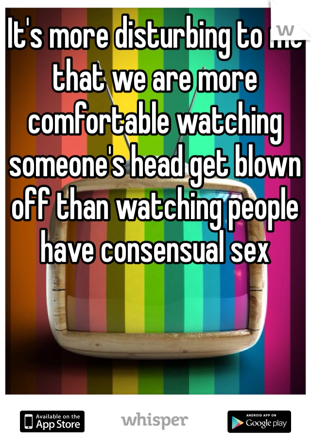 It's more disturbing to me that we are more comfortable watching someone's head get blown off than watching people have consensual sex