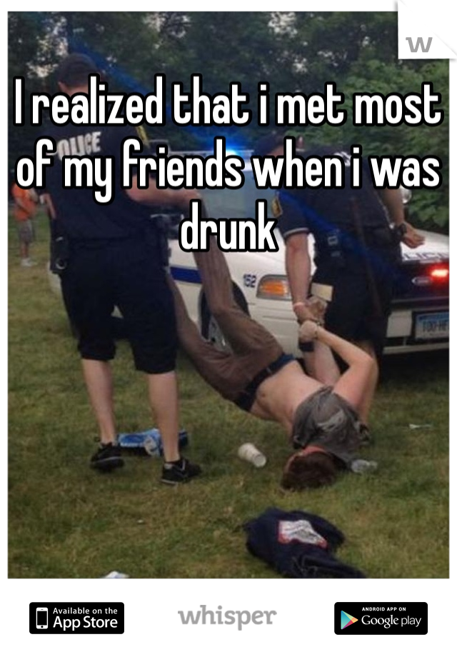 I realized that i met most of my friends when i was drunk