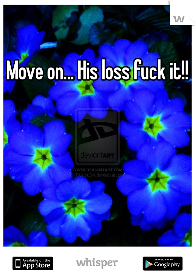 Move on... His loss fuck it!!