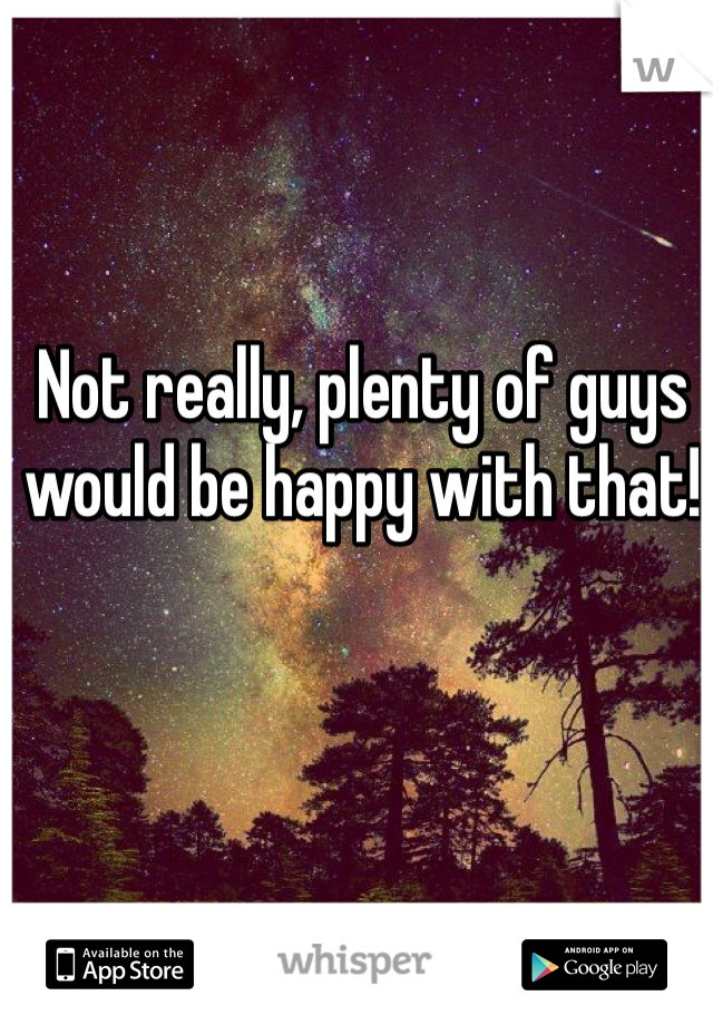 Not really, plenty of guys would be happy with that!