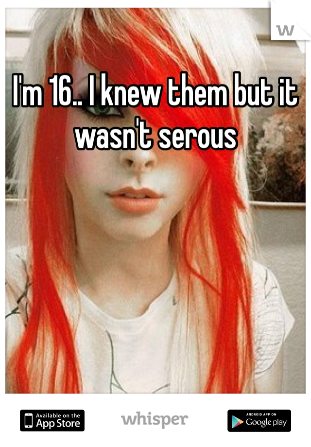 I'm 16.. I knew them but it wasn't serous 