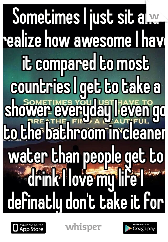 Sometimes I just sit and realize how awesome I have it compared to most countries I get to take a shower everyday I even go to the bathroom in cleaner water than people get to drink I love my life I definatly don't take it for granted