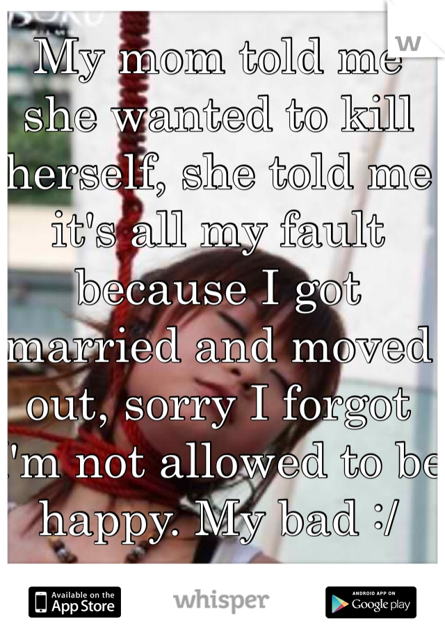 My mom told me she wanted to kill herself, she told me it's all my fault because I got married and moved out, sorry I forgot I'm not allowed to be happy. My bad :/