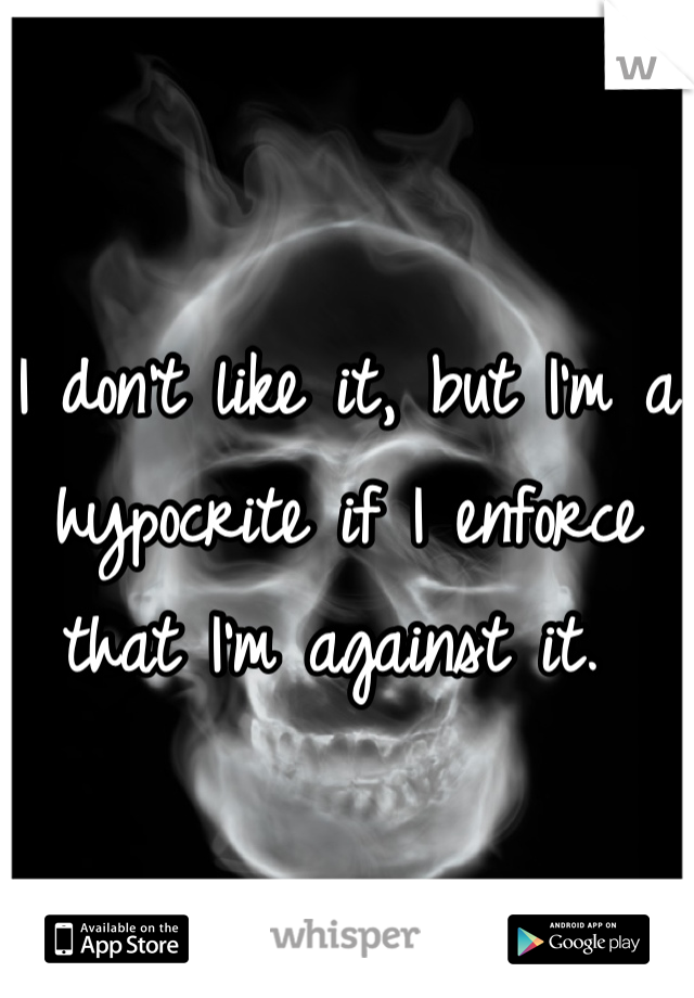 I don't like it, but I'm a hypocrite if I enforce that I'm against it. 