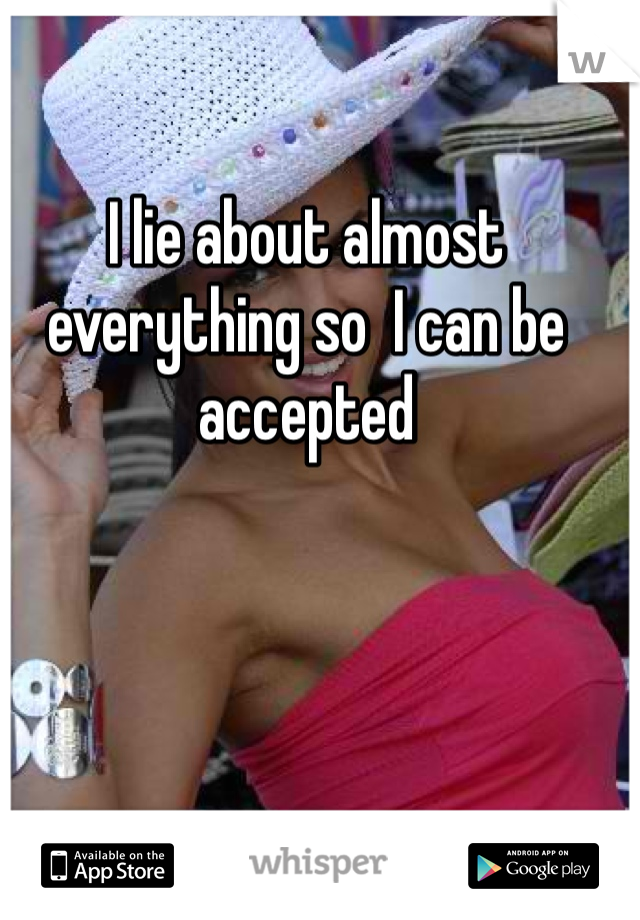I lie about almost everything so  I can be accepted 
