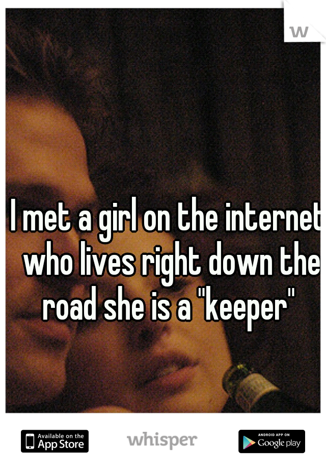I met a girl on the internet who lives right down the road she is a "keeper" 
