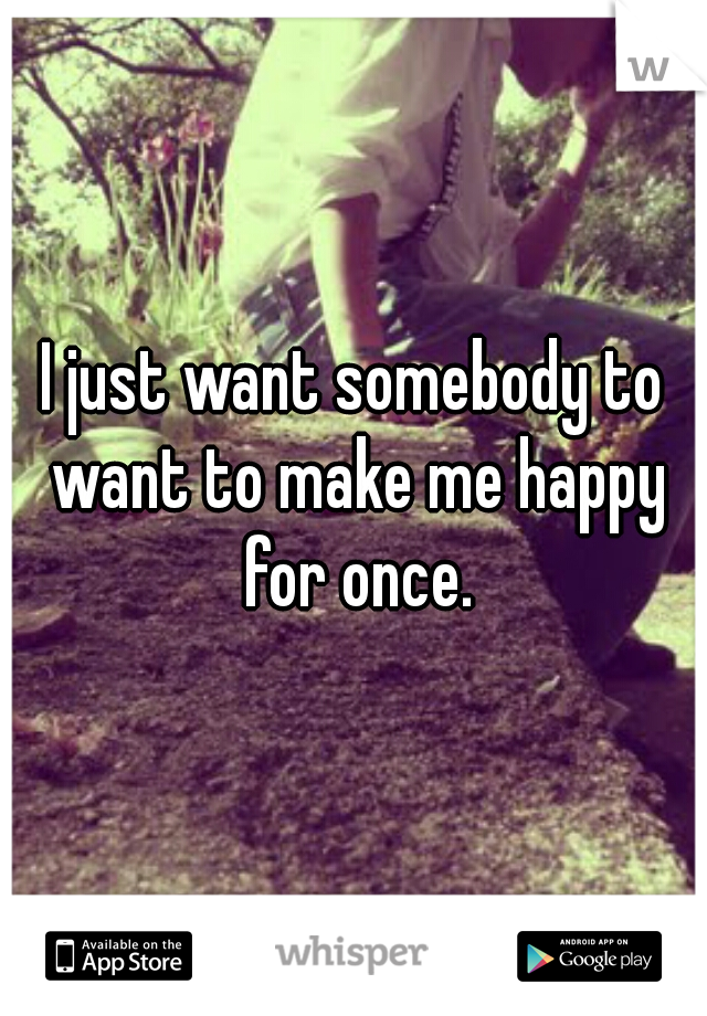 I just want somebody to want to make me happy for once.