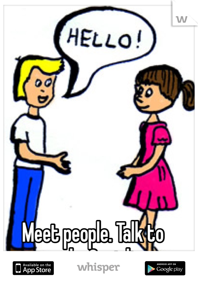 Meet people. Talk to people. Socialize