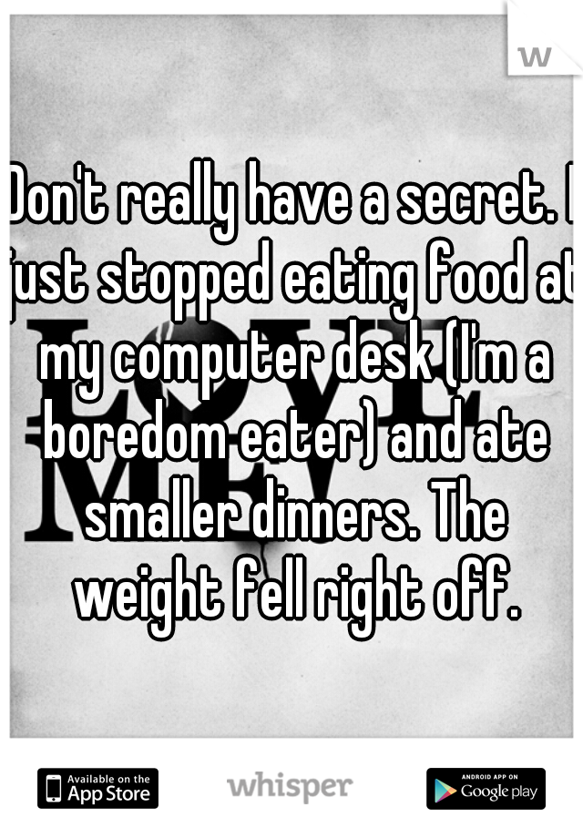 Don't really have a secret. I just stopped eating food at my computer desk (I'm a boredom eater) and ate smaller dinners. The weight fell right off.