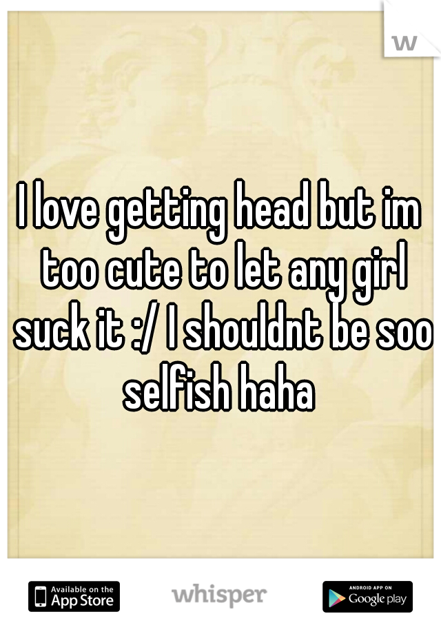 I love getting head but im too cute to let any girl suck it :/ I shouldnt be soo selfish haha 