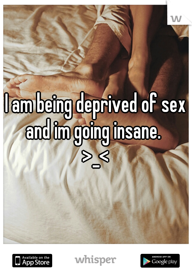 I am being deprived of sex and im going insane.  
>_<