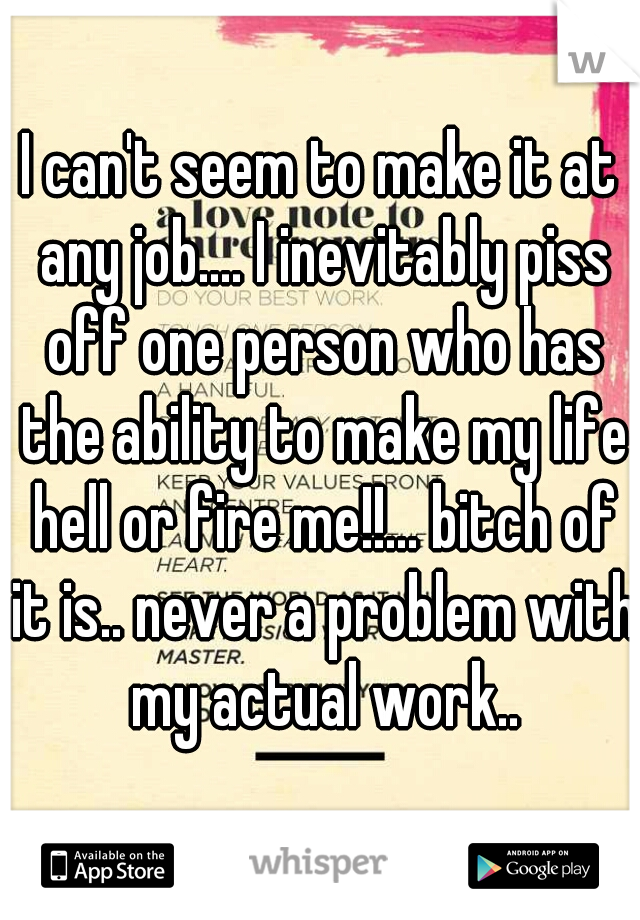 I can't seem to make it at any job.... I inevitably piss off one person who has the ability to make my life hell or fire me!!... bitch of it is.. never a problem with my actual work..