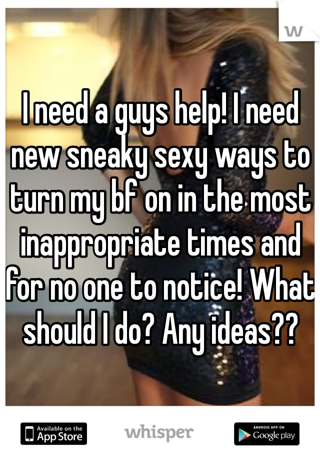 I need a guys help! I need new sneaky sexy ways to turn my bf on in the most inappropriate times and for no one to notice! What should I do? Any ideas?? 