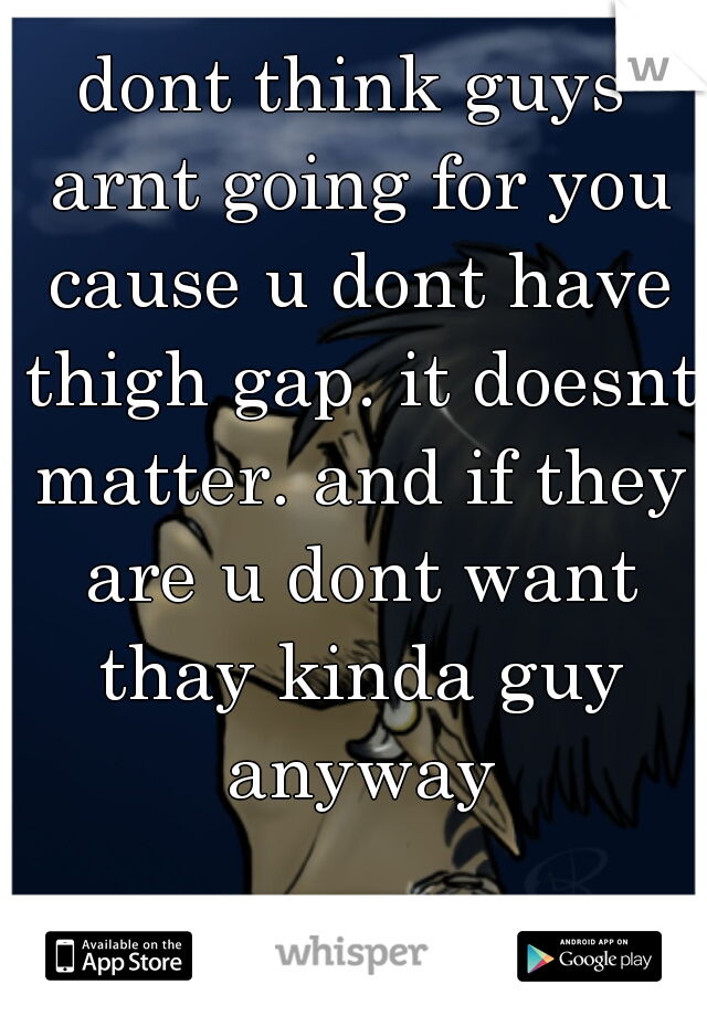 dont think guys arnt going for you cause u dont have thigh gap. it doesnt matter. and if they are u dont want thay kinda guy anyway