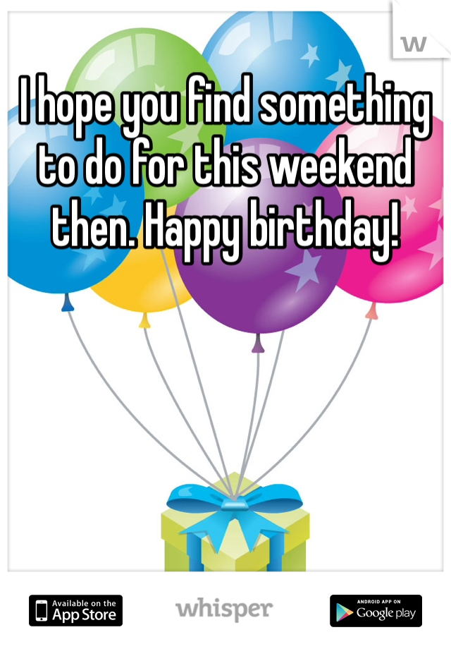 I hope you find something to do for this weekend then. Happy birthday!