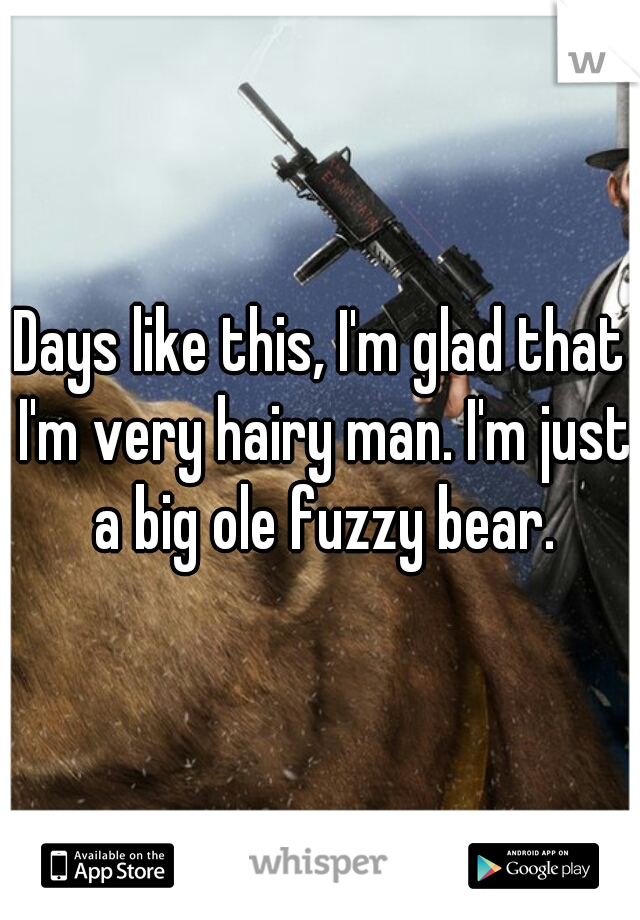 Days like this, I'm glad that I'm very hairy man. I'm just a big ole fuzzy bear.