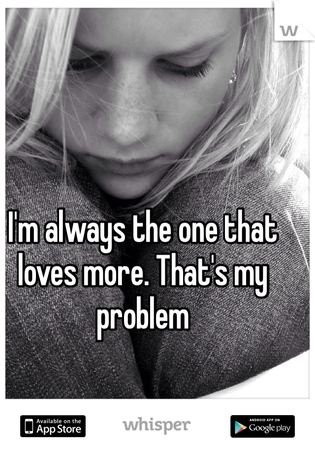 I'm always the one that loves more. That's my problem
