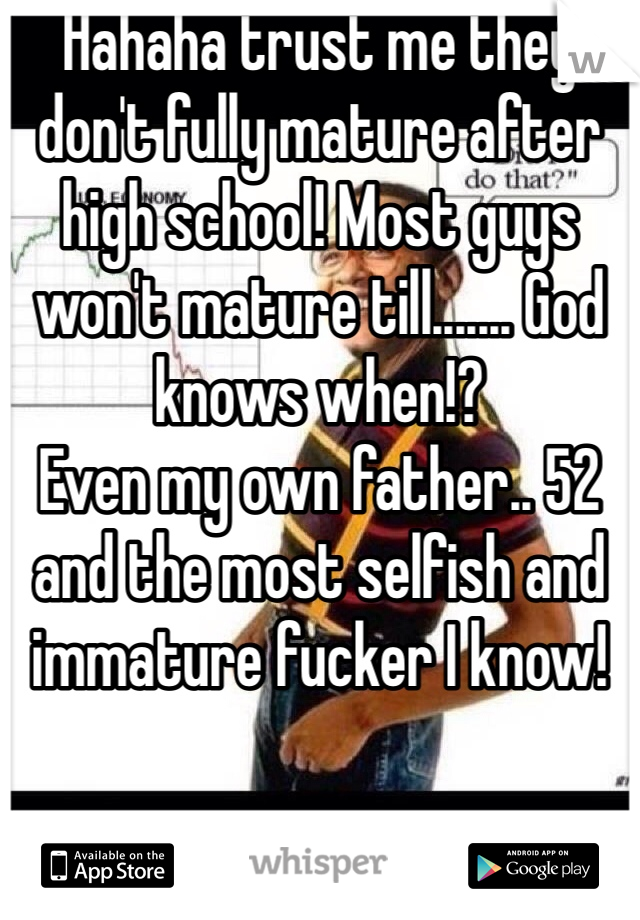 Hahaha trust me they don't fully mature after high school! Most guys won't mature till....... God knows when!? 
Even my own father.. 52 and the most selfish and immature fucker I know!