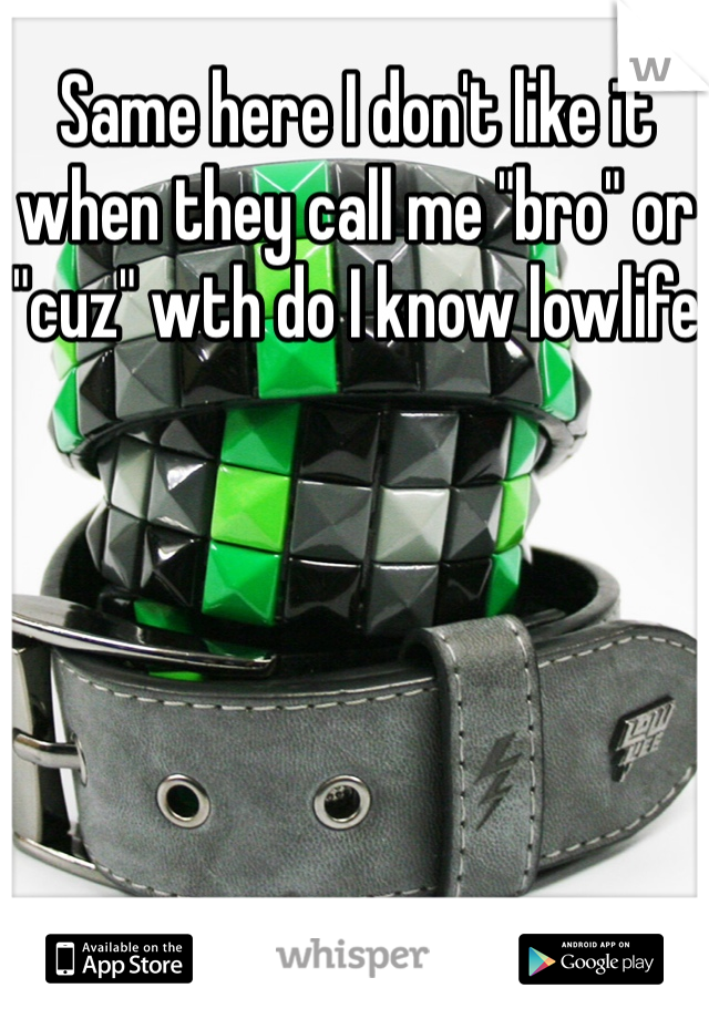 Same here I don't like it when they call me "bro" or "cuz" wth do I know lowlife