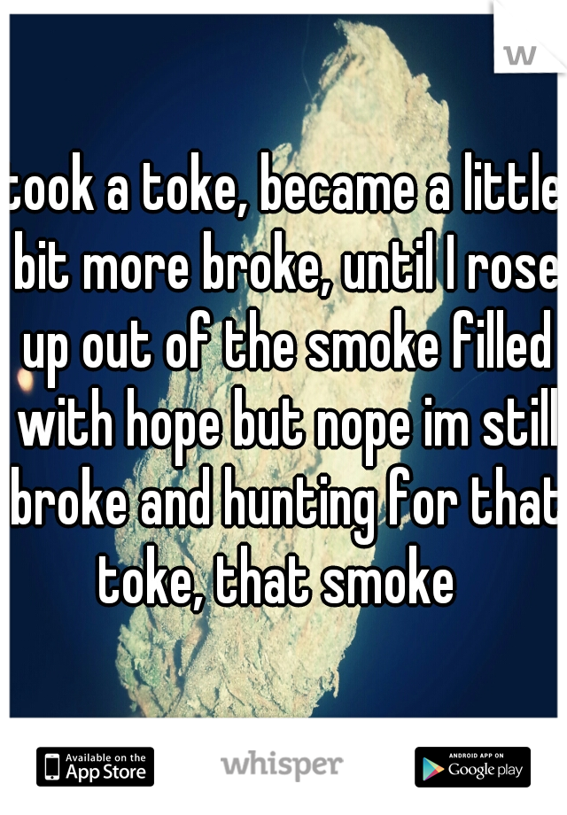 took a toke, became a little bit more broke, until I rose up out of the smoke filled with hope but nope im still broke and hunting for that toke, that smoke  