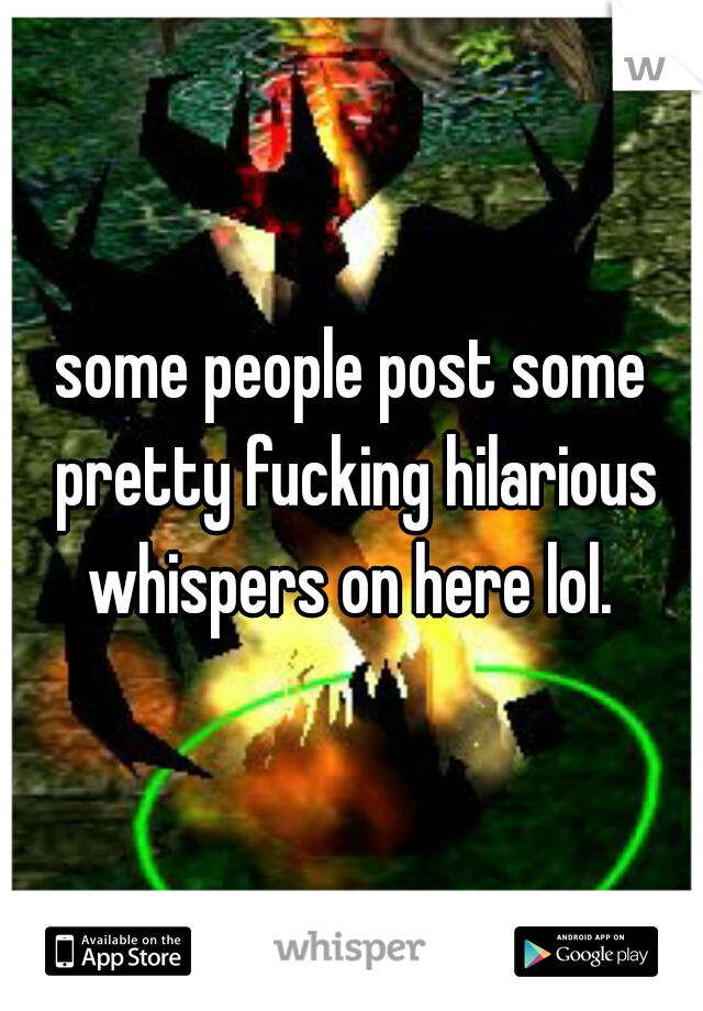 some people post some pretty fucking hilarious whispers on here lol. 