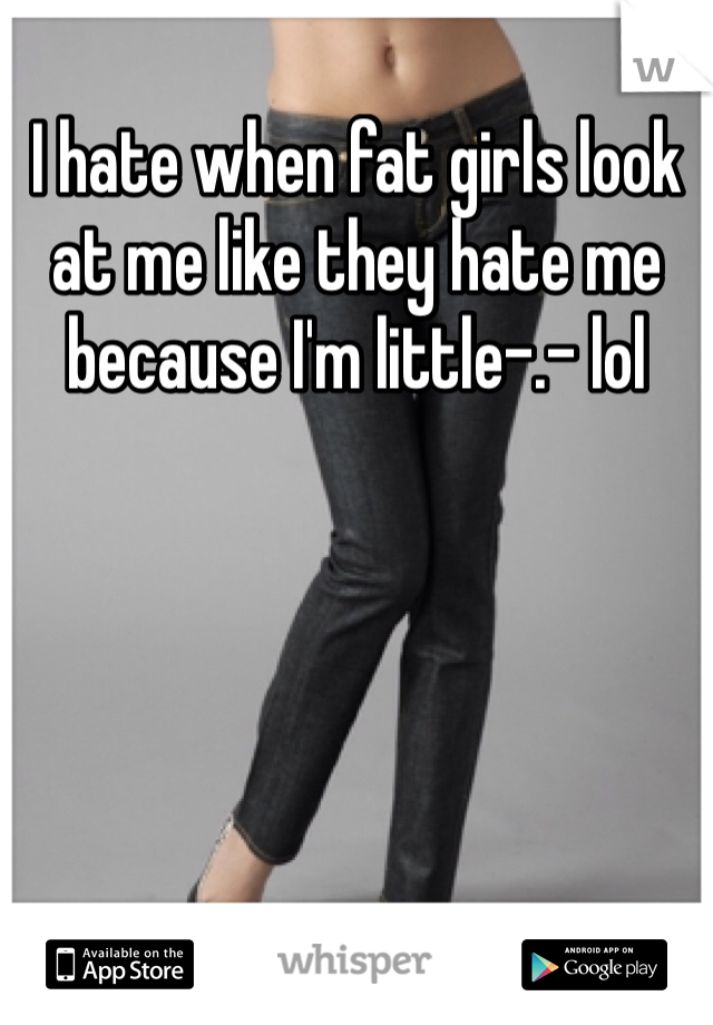 I hate when fat girls look at me like they hate me because I'm little-.- lol